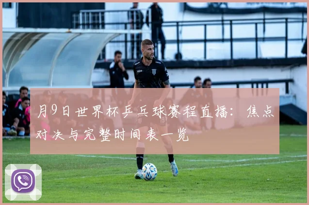 月9日世界杯乒乓球赛程直播：焦点对决与完整时间表一览