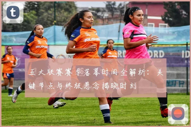 五大联赛赛季落幕时间全解析：关键节点与终极悬念揭晓时刻