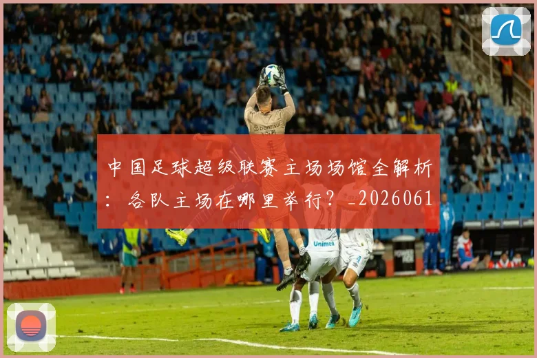 中国足球超级联赛主场场馆全解析:各队主场在哪里举行?_20260610190312