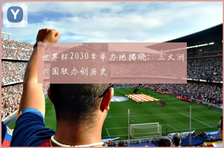 世界杯2030年举办地揭晓：三大洲六国联办创历史