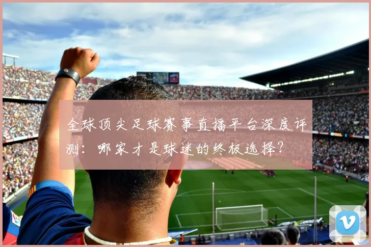 全球顶尖足球赛事直播平台深度评测：哪家才是球迷的终极选择？