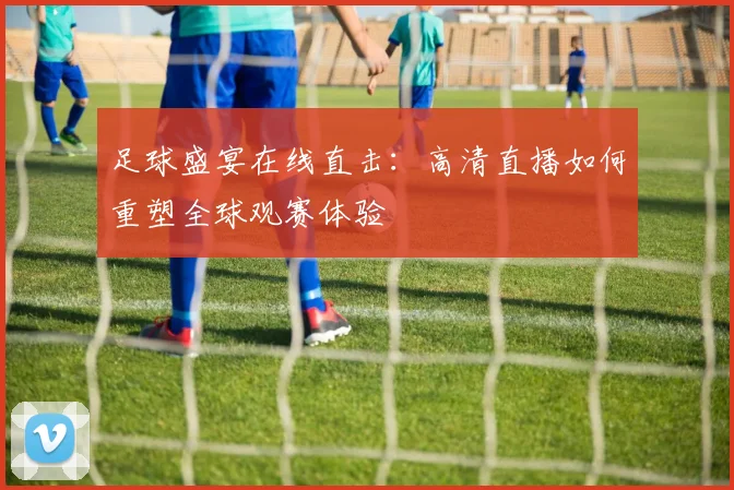 足球盛宴在线直击：高清直播如何重塑全球观赛体验