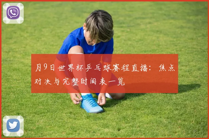 月9日世界杯乒乓球赛程直播:焦点对决与完整时间表一览